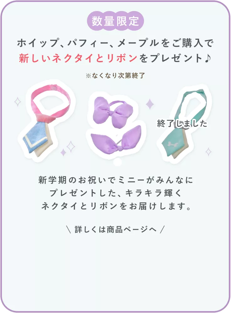数量限定 ホイップ、パフィー、メープル(終了しました)をご購入で新しいネクタイとリボンをプレゼント♪ ※なくなり次第終了 新学期のお祝いでミニーがみんなにプレゼントした、キラキラ輝くネクタイとリボンをお届けします。 詳しくは商品ページへ