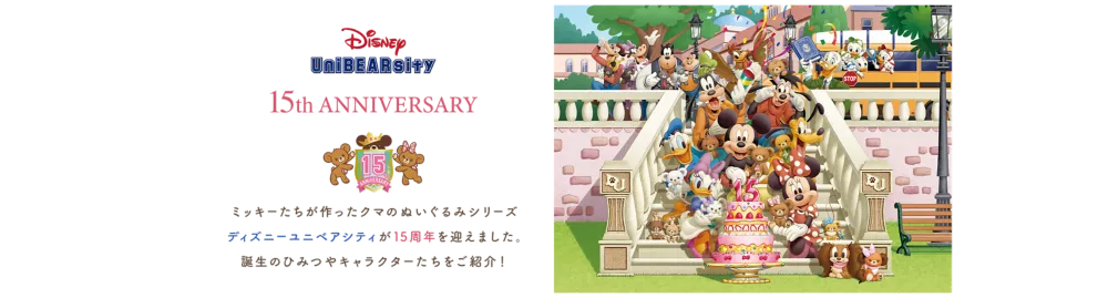 Disney UniBEARsity 15th ANNIVERSARY ミッキーたちが作ったクマのぬいぐるみシリーズ ディズニーユニベアシティが15周年を迎えました。 誕生のひみつやキャラクターたちをご紹介！