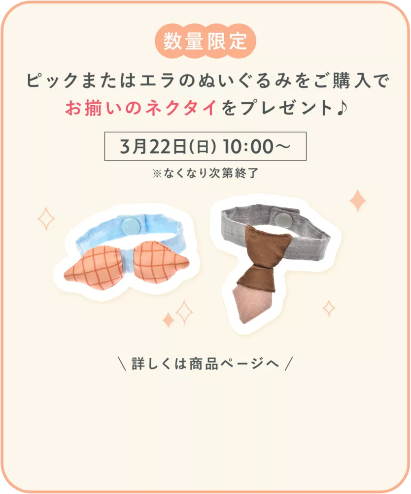 数量限定 ピックまたはエラのぬいぐるみをご購入で お揃いのネクタイをプレゼント♪ 3月22日(日) 10:00～ ※なくなり次第終了 詳しくは商品ページへ