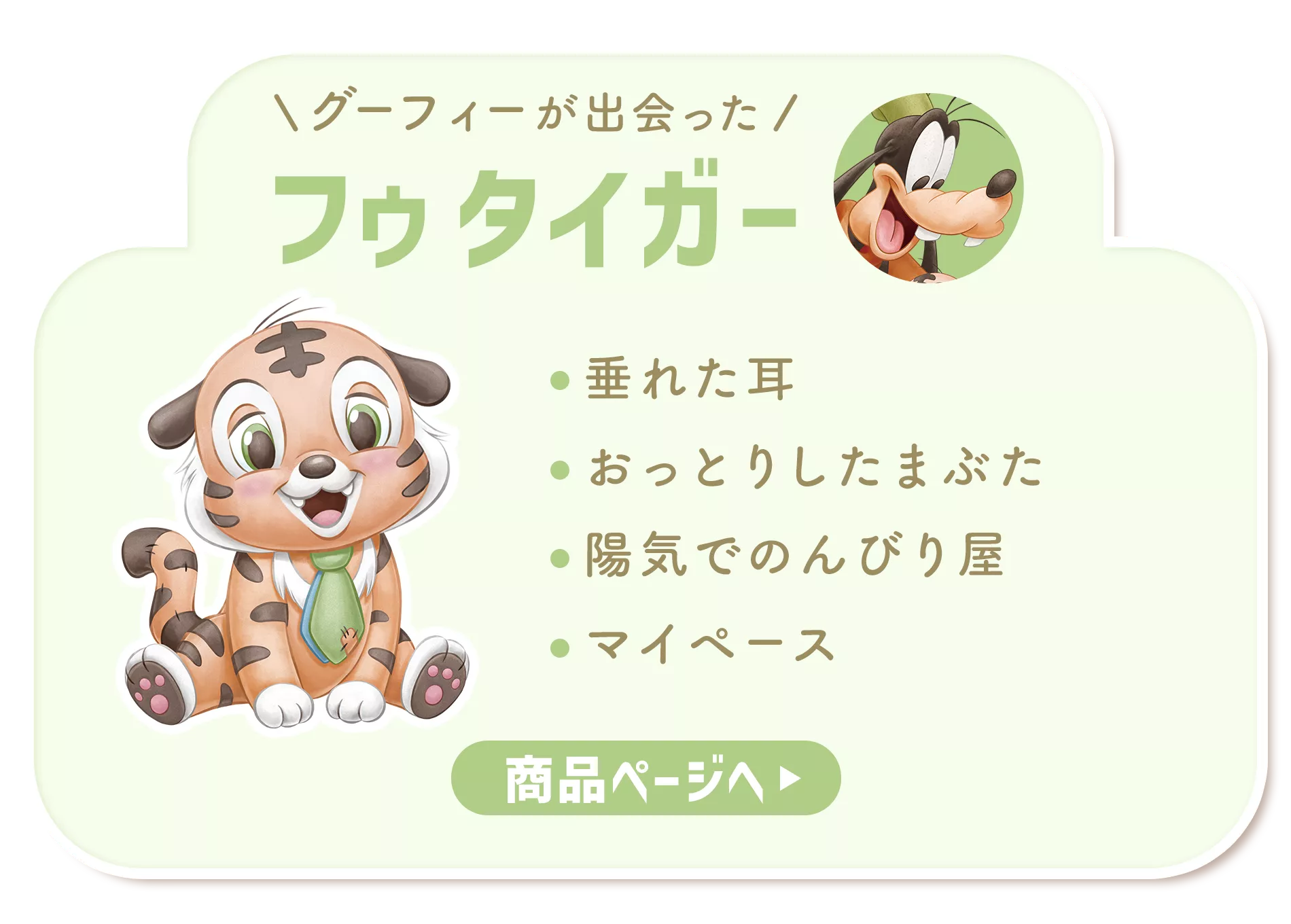 グーフィーが出会った フゥ タイガー 垂れた耳​ おっとりしたまぶた 陽気でのんびり屋​ マイペース 商品ページへ
