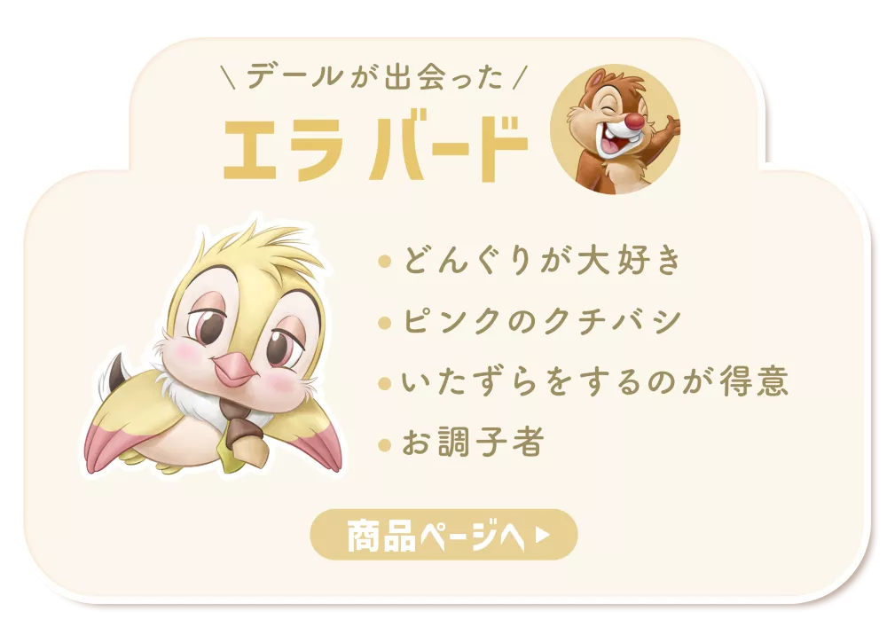 デールが出会ったエラ バード ・どんぐりが大好き​ ・ピンクのクチバシ​ ・いたずらをするのが得意​ ・お調子者​ 商品ページへ