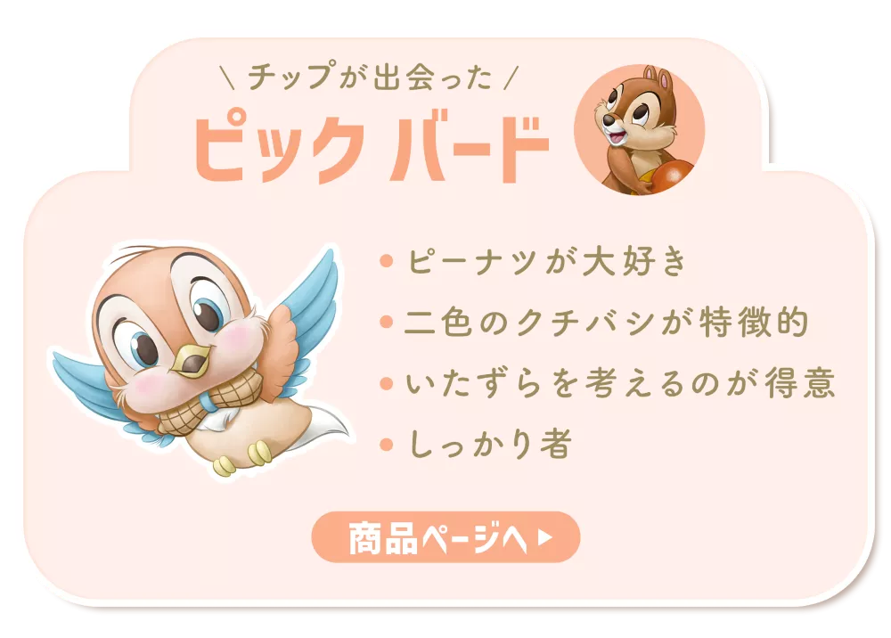 チップが出会ったピック バード ・ピーナツが大好き​ ・二色のクチバシが特徴的​ ・いたずらを考えるのが得意​ ・しっかり者 商品ページへ