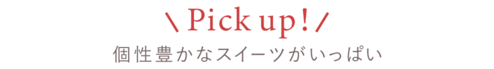 Pick up! 個性豊かなスイーツがいっぱい