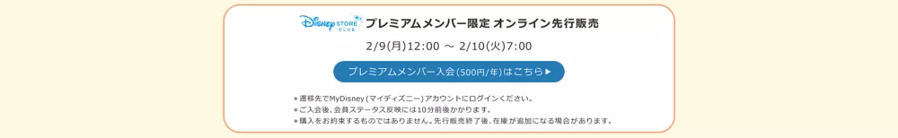 Disney STORE CLUB プレミアムメンバー限定オンライン先行販売 2/9(月)12:00 ～ 2/10(火)7:00 プレミアムメンバー入会(500円/年)はこちら ＊遷移先でMyDisney (マイディズニー) アカウントにログインください。 ＊ご入会後、会員ステータス反映には10分前後かかります。 ＊購入をお約束するものではありません。先行販売終了後、在庫が追加になる場合があります。